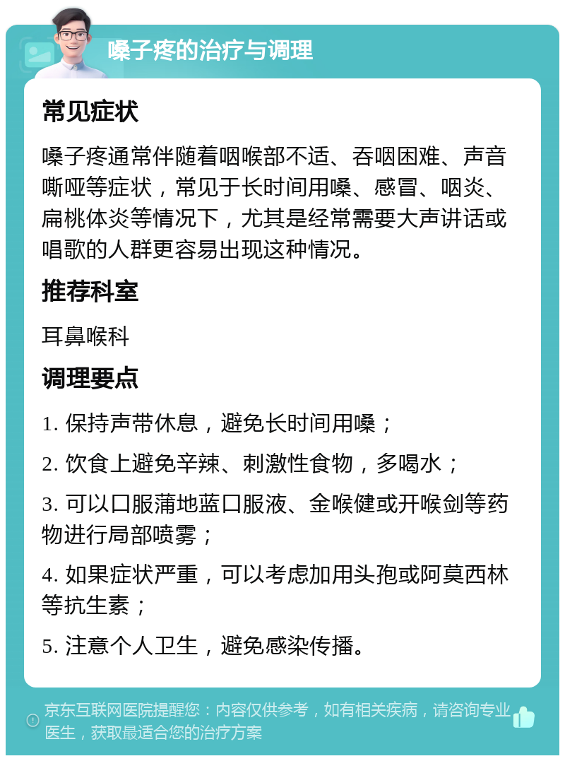 嗓子疼的治疗与调理 常见症状 嗓子疼通常伴随着咽喉部不适、吞咽困难、声音嘶哑等症状，常见于长时间用嗓、感冒、咽炎、扁桃体炎等情况下，尤其是经常需要大声讲话或唱歌的人群更容易出现这种情况。 推荐科室 耳鼻喉科 调理要点 1. 保持声带休息，避免长时间用嗓； 2. 饮食上避免辛辣、刺激性食物，多喝水； 3. 可以口服蒲地蓝口服液、金喉健或开喉剑等药物进行局部喷雾； 4. 如果症状严重，可以考虑加用头孢或阿莫西林等抗生素； 5. 注意个人卫生，避免感染传播。