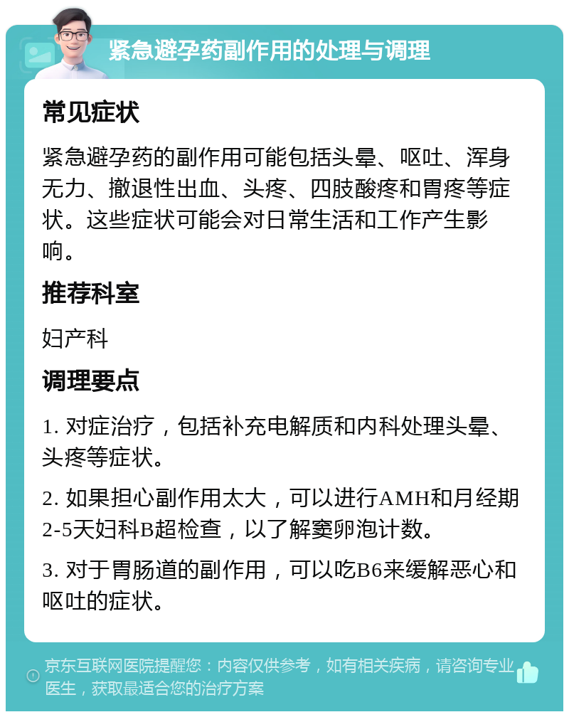 紧急避孕药副作用的处理与调理 常见症状 紧急避孕药的副作用可能包括头晕、呕吐、浑身无力、撤退性出血、头疼、四肢酸疼和胃疼等症状。这些症状可能会对日常生活和工作产生影响。 推荐科室 妇产科 调理要点 1. 对症治疗，包括补充电解质和内科处理头晕、头疼等症状。 2. 如果担心副作用太大，可以进行AMH和月经期2-5天妇科B超检查，以了解窦卵泡计数。 3. 对于胃肠道的副作用，可以吃B6来缓解恶心和呕吐的症状。