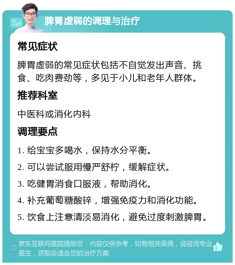 脾胃虚弱的调理与治疗 常见症状 脾胃虚弱的常见症状包括不自觉发出声音、挑食、吃肉费劲等，多见于小儿和老年人群体。 推荐科室 中医科或消化内科 调理要点 1. 给宝宝多喝水，保持水分平衡。 2. 可以尝试服用慢严舒柠，缓解症状。 3. 吃健胃消食口服液，帮助消化。 4. 补充葡萄糖酸锌，增强免疫力和消化功能。 5. 饮食上注意清淡易消化，避免过度刺激脾胃。