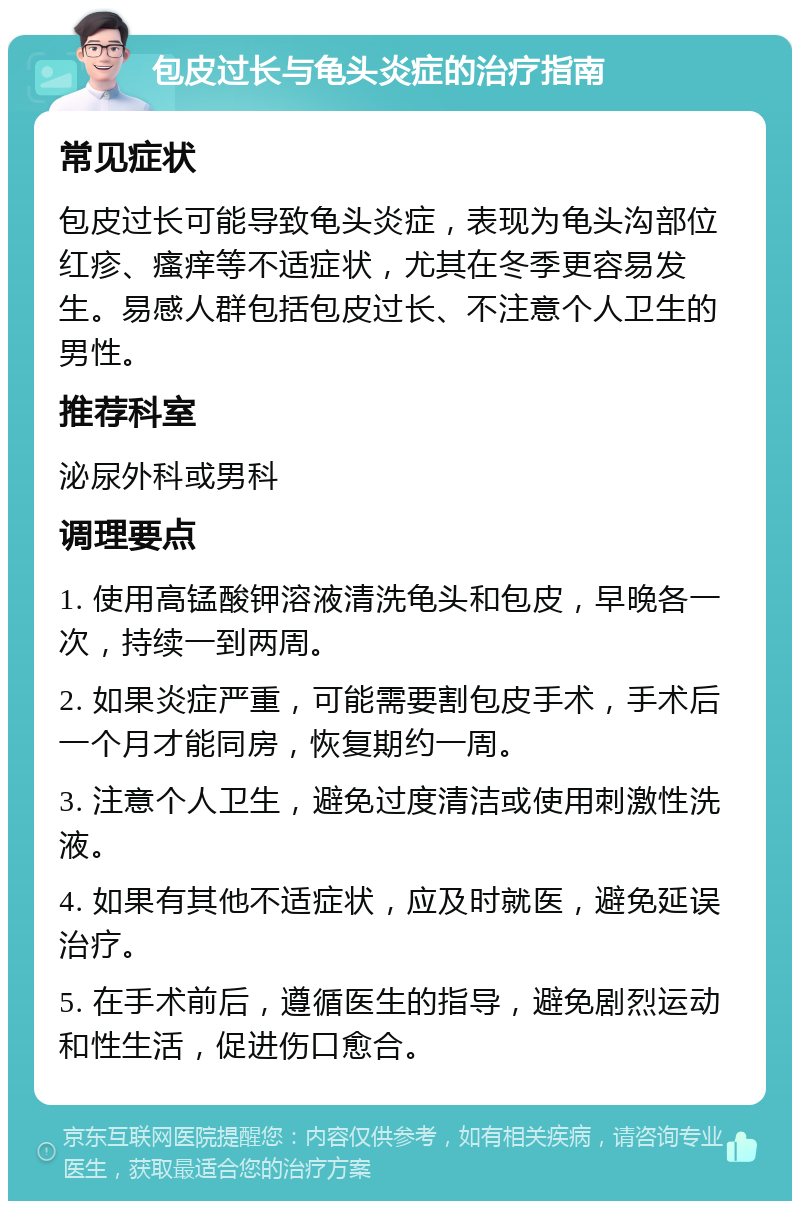 包皮过长与龟头炎症的治疗指南 常见症状 包皮过长可能导致龟头炎症，表现为龟头沟部位红疹、瘙痒等不适症状，尤其在冬季更容易发生。易感人群包括包皮过长、不注意个人卫生的男性。 推荐科室 泌尿外科或男科 调理要点 1. 使用高锰酸钾溶液清洗龟头和包皮，早晚各一次，持续一到两周。 2. 如果炎症严重，可能需要割包皮手术，手术后一个月才能同房，恢复期约一周。 3. 注意个人卫生，避免过度清洁或使用刺激性洗液。 4. 如果有其他不适症状，应及时就医，避免延误治疗。 5. 在手术前后，遵循医生的指导，避免剧烈运动和性生活，促进伤口愈合。