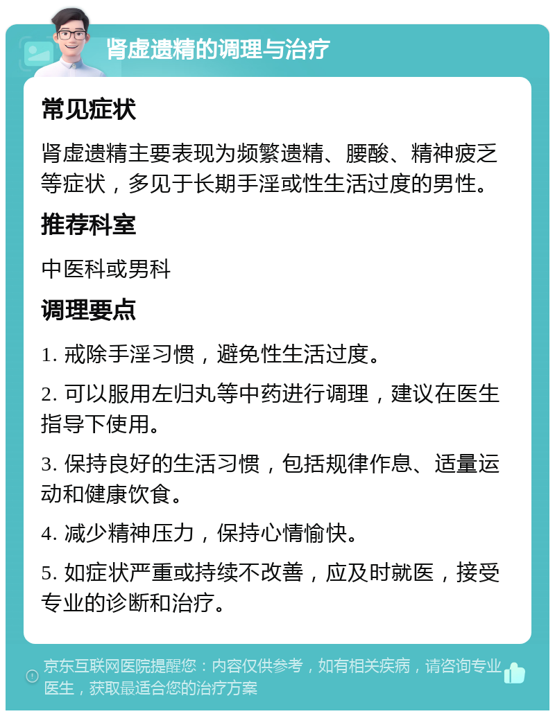 肾虚遗精的调理与治疗 常见症状 肾虚遗精主要表现为频繁遗精、腰酸、精神疲乏等症状，多见于长期手淫或性生活过度的男性。 推荐科室 中医科或男科 调理要点 1. 戒除手淫习惯，避免性生活过度。 2. 可以服用左归丸等中药进行调理，建议在医生指导下使用。 3. 保持良好的生活习惯，包括规律作息、适量运动和健康饮食。 4. 减少精神压力，保持心情愉快。 5. 如症状严重或持续不改善，应及时就医，接受专业的诊断和治疗。