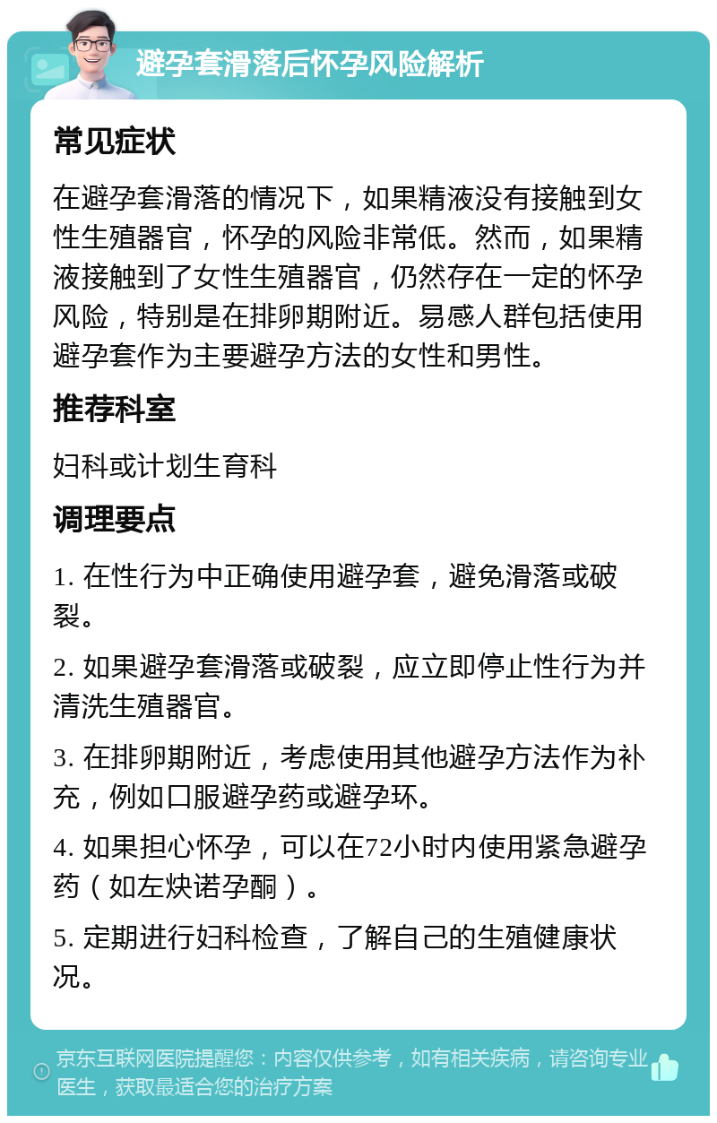 避孕套滑落后怀孕风险解析 常见症状 在避孕套滑落的情况下，如果精液没有接触到女性生殖器官，怀孕的风险非常低。然而，如果精液接触到了女性生殖器官，仍然存在一定的怀孕风险，特别是在排卵期附近。易感人群包括使用避孕套作为主要避孕方法的女性和男性。 推荐科室 妇科或计划生育科 调理要点 1. 在性行为中正确使用避孕套，避免滑落或破裂。 2. 如果避孕套滑落或破裂，应立即停止性行为并清洗生殖器官。 3. 在排卵期附近，考虑使用其他避孕方法作为补充，例如口服避孕药或避孕环。 4. 如果担心怀孕，可以在72小时内使用紧急避孕药（如左炔诺孕酮）。 5. 定期进行妇科检查，了解自己的生殖健康状况。