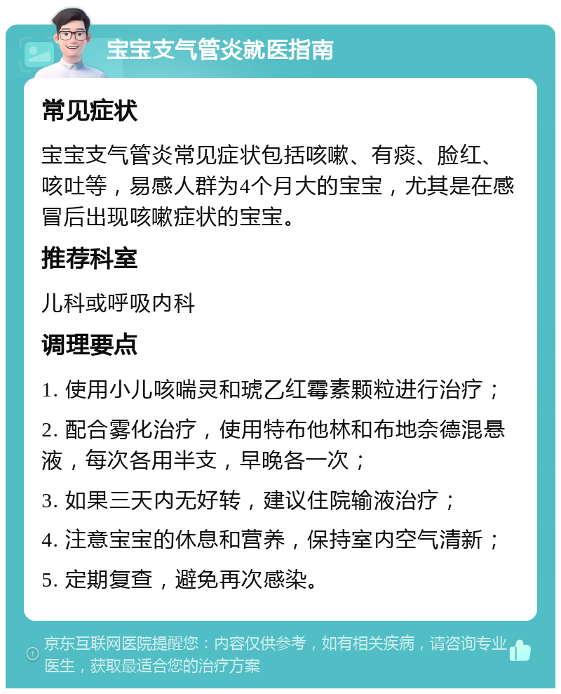 宝宝支气管炎就医指南 常见症状 宝宝支气管炎常见症状包括咳嗽、有痰、脸红、咳吐等，易感人群为4个月大的宝宝，尤其是在感冒后出现咳嗽症状的宝宝。 推荐科室 儿科或呼吸内科 调理要点 1. 使用小儿咳喘灵和琥乙红霉素颗粒进行治疗； 2. 配合雾化治疗，使用特布他林和布地奈德混悬液，每次各用半支，早晚各一次； 3. 如果三天内无好转，建议住院输液治疗； 4. 注意宝宝的休息和营养，保持室内空气清新； 5. 定期复查，避免再次感染。