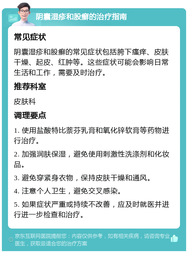 阴囊湿疹和股癣的治疗指南 常见症状 阴囊湿疹和股癣的常见症状包括胯下瘙痒、皮肤干燥、起皮、红肿等。这些症状可能会影响日常生活和工作，需要及时治疗。 推荐科室 皮肤科 调理要点 1. 使用盐酸特比萘芬乳膏和氧化锌软膏等药物进行治疗。 2. 加强润肤保湿，避免使用刺激性洗涤剂和化妆品。 3. 避免穿紧身衣物，保持皮肤干燥和通风。 4. 注意个人卫生，避免交叉感染。 5. 如果症状严重或持续不改善，应及时就医并进行进一步检查和治疗。