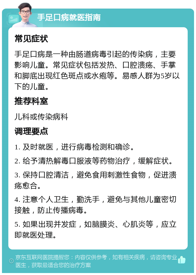 手足口病就医指南 常见症状 手足口病是一种由肠道病毒引起的传染病，主要影响儿童。常见症状包括发热、口腔溃疡、手掌和脚底出现红色斑点或水疱等。易感人群为5岁以下的儿童。 推荐科室 儿科或传染病科 调理要点 1. 及时就医，进行病毒检测和确诊。 2. 给予清热解毒口服液等药物治疗，缓解症状。 3. 保持口腔清洁，避免食用刺激性食物，促进溃疡愈合。 4. 注意个人卫生，勤洗手，避免与其他儿童密切接触，防止传播病毒。 5. 如果出现并发症，如脑膜炎、心肌炎等，应立即就医处理。