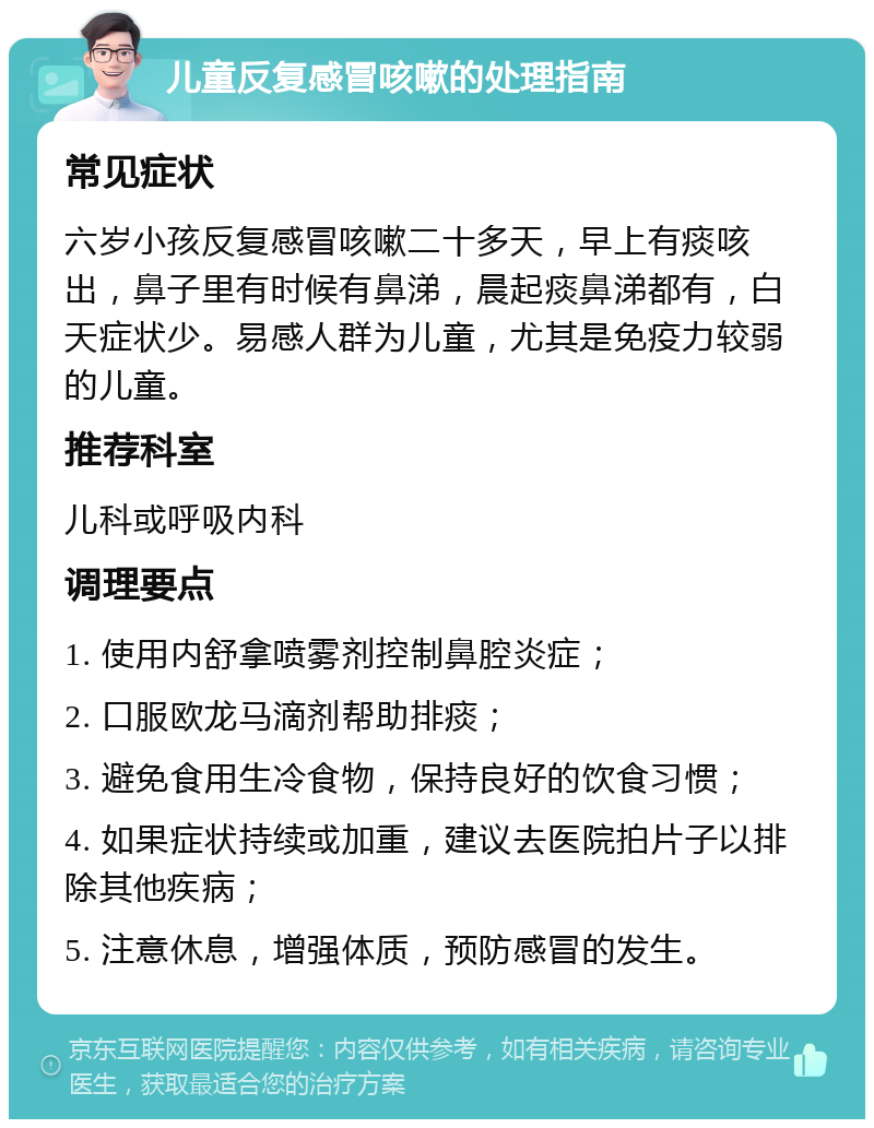 儿童反复感冒咳嗽的处理指南 常见症状 六岁小孩反复感冒咳嗽二十多天，早上有痰咳出，鼻子里有时候有鼻涕，晨起痰鼻涕都有，白天症状少。易感人群为儿童，尤其是免疫力较弱的儿童。 推荐科室 儿科或呼吸内科 调理要点 1. 使用内舒拿喷雾剂控制鼻腔炎症； 2. 口服欧龙马滴剂帮助排痰； 3. 避免食用生冷食物，保持良好的饮食习惯； 4. 如果症状持续或加重，建议去医院拍片子以排除其他疾病； 5. 注意休息，增强体质，预防感冒的发生。