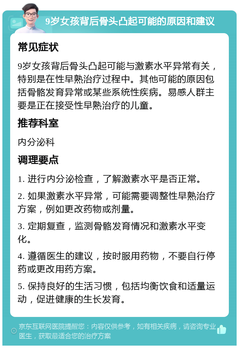 9岁女孩背后骨头凸起可能的原因和建议 常见症状 9岁女孩背后骨头凸起可能与激素水平异常有关，特别是在性早熟治疗过程中。其他可能的原因包括骨骼发育异常或某些系统性疾病。易感人群主要是正在接受性早熟治疗的儿童。 推荐科室 内分泌科 调理要点 1. 进行内分泌检查，了解激素水平是否正常。 2. 如果激素水平异常，可能需要调整性早熟治疗方案，例如更改药物或剂量。 3. 定期复查，监测骨骼发育情况和激素水平变化。 4. 遵循医生的建议，按时服用药物，不要自行停药或更改用药方案。 5. 保持良好的生活习惯，包括均衡饮食和适量运动，促进健康的生长发育。