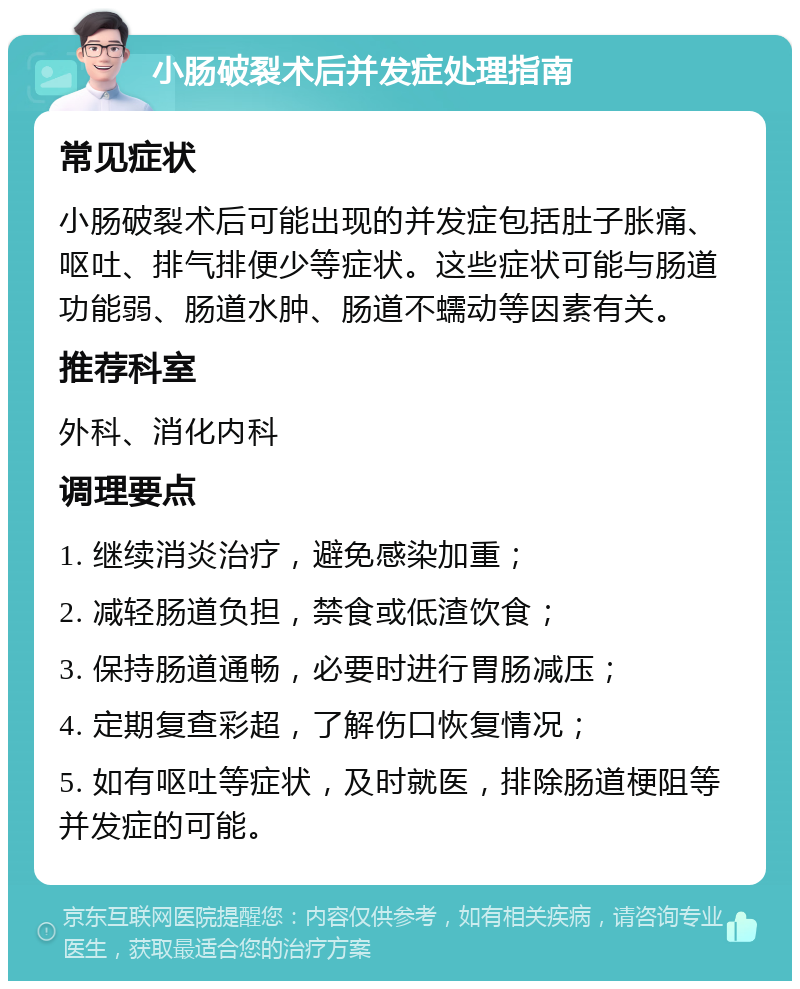 小肠破裂术后并发症处理指南 常见症状 小肠破裂术后可能出现的并发症包括肚子胀痛、呕吐、排气排便少等症状。这些症状可能与肠道功能弱、肠道水肿、肠道不蠕动等因素有关。 推荐科室 外科、消化内科 调理要点 1. 继续消炎治疗，避免感染加重； 2. 减轻肠道负担，禁食或低渣饮食； 3. 保持肠道通畅，必要时进行胃肠减压； 4. 定期复查彩超，了解伤口恢复情况； 5. 如有呕吐等症状，及时就医，排除肠道梗阻等并发症的可能。