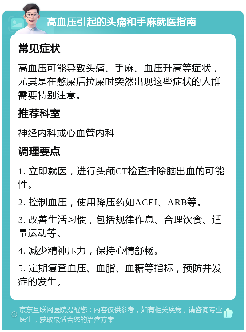 高血压引起的头痛和手麻就医指南 常见症状 高血压可能导致头痛、手麻、血压升高等症状，尤其是在憋屎后拉屎时突然出现这些症状的人群需要特别注意。 推荐科室 神经内科或心血管内科 调理要点 1. 立即就医，进行头颅CT检查排除脑出血的可能性。 2. 控制血压，使用降压药如ACEI、ARB等。 3. 改善生活习惯，包括规律作息、合理饮食、适量运动等。 4. 减少精神压力，保持心情舒畅。 5. 定期复查血压、血脂、血糖等指标，预防并发症的发生。