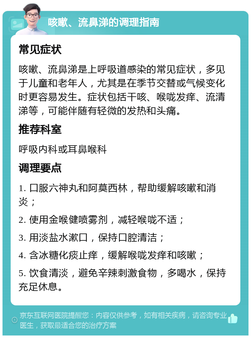 咳嗽、流鼻涕的调理指南 常见症状 咳嗽、流鼻涕是上呼吸道感染的常见症状，多见于儿童和老年人，尤其是在季节交替或气候变化时更容易发生。症状包括干咳、喉咙发痒、流清涕等，可能伴随有轻微的发热和头痛。 推荐科室 呼吸内科或耳鼻喉科 调理要点 1. 口服六神丸和阿莫西林，帮助缓解咳嗽和消炎； 2. 使用金喉健喷雾剂，减轻喉咙不适； 3. 用淡盐水漱口，保持口腔清洁； 4. 含冰糖化痰止痒，缓解喉咙发痒和咳嗽； 5. 饮食清淡，避免辛辣刺激食物，多喝水，保持充足休息。