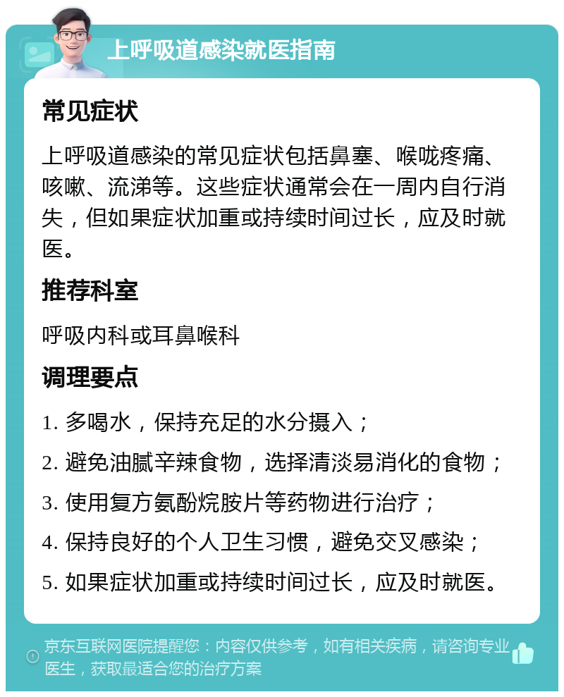 上呼吸道感染就医指南 常见症状 上呼吸道感染的常见症状包括鼻塞、喉咙疼痛、咳嗽、流涕等。这些症状通常会在一周内自行消失，但如果症状加重或持续时间过长，应及时就医。 推荐科室 呼吸内科或耳鼻喉科 调理要点 1. 多喝水，保持充足的水分摄入； 2. 避免油腻辛辣食物，选择清淡易消化的食物； 3. 使用复方氨酚烷胺片等药物进行治疗； 4. 保持良好的个人卫生习惯，避免交叉感染； 5. 如果症状加重或持续时间过长，应及时就医。