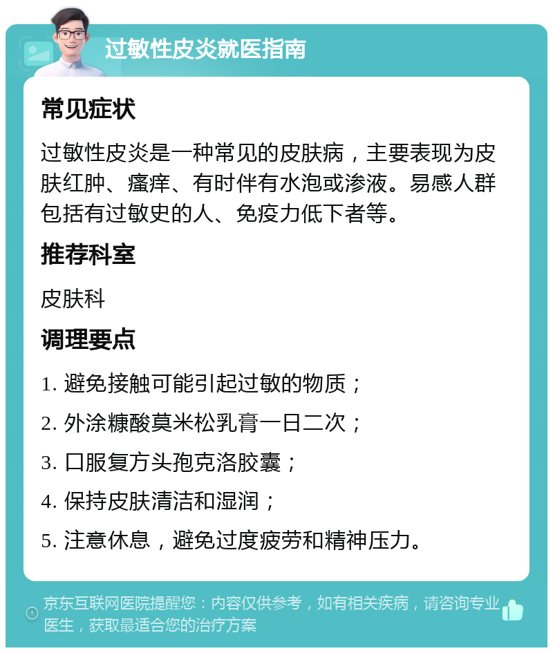 过敏性皮炎就医指南 常见症状 过敏性皮炎是一种常见的皮肤病，主要表现为皮肤红肿、瘙痒、有时伴有水泡或渗液。易感人群包括有过敏史的人、免疫力低下者等。 推荐科室 皮肤科 调理要点 1. 避免接触可能引起过敏的物质； 2. 外涂糠酸莫米松乳膏一日二次； 3. 口服复方头孢克洛胶囊； 4. 保持皮肤清洁和湿润； 5. 注意休息，避免过度疲劳和精神压力。