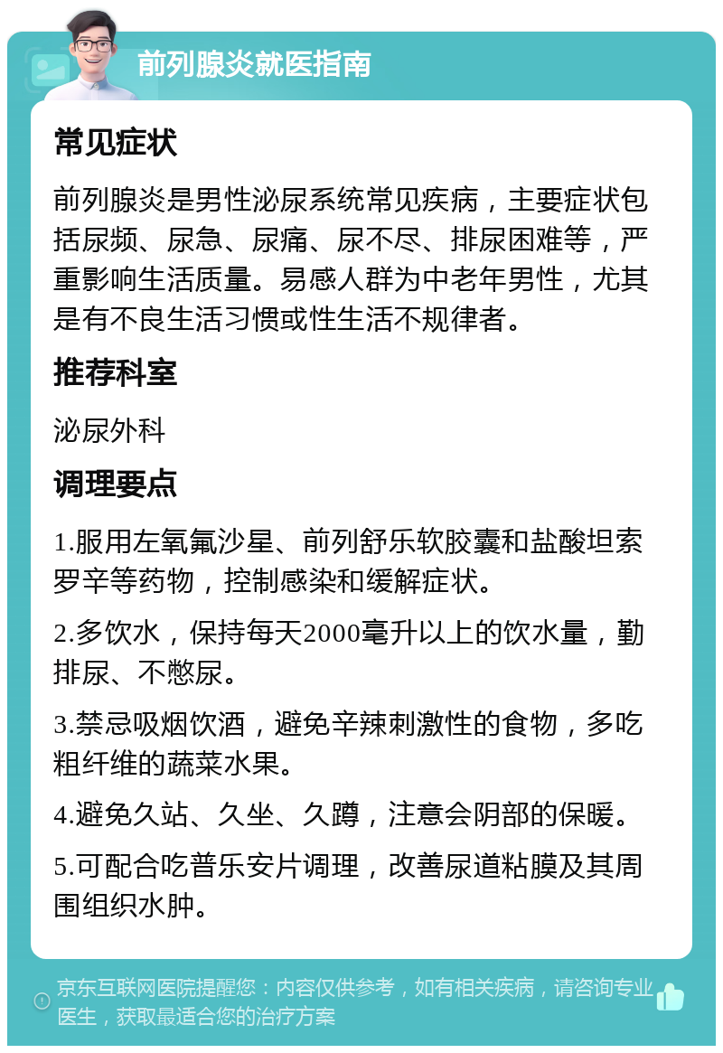 前列腺炎就医指南 常见症状 前列腺炎是男性泌尿系统常见疾病，主要症状包括尿频、尿急、尿痛、尿不尽、排尿困难等，严重影响生活质量。易感人群为中老年男性，尤其是有不良生活习惯或性生活不规律者。 推荐科室 泌尿外科 调理要点 1.服用左氧氟沙星、前列舒乐软胶囊和盐酸坦索罗辛等药物，控制感染和缓解症状。 2.多饮水，保持每天2000毫升以上的饮水量，勤排尿、不憋尿。 3.禁忌吸烟饮酒，避免辛辣刺激性的食物，多吃粗纤维的蔬菜水果。 4.避免久站、久坐、久蹲，注意会阴部的保暖。 5.可配合吃普乐安片调理，改善尿道粘膜及其周围组织水肿。