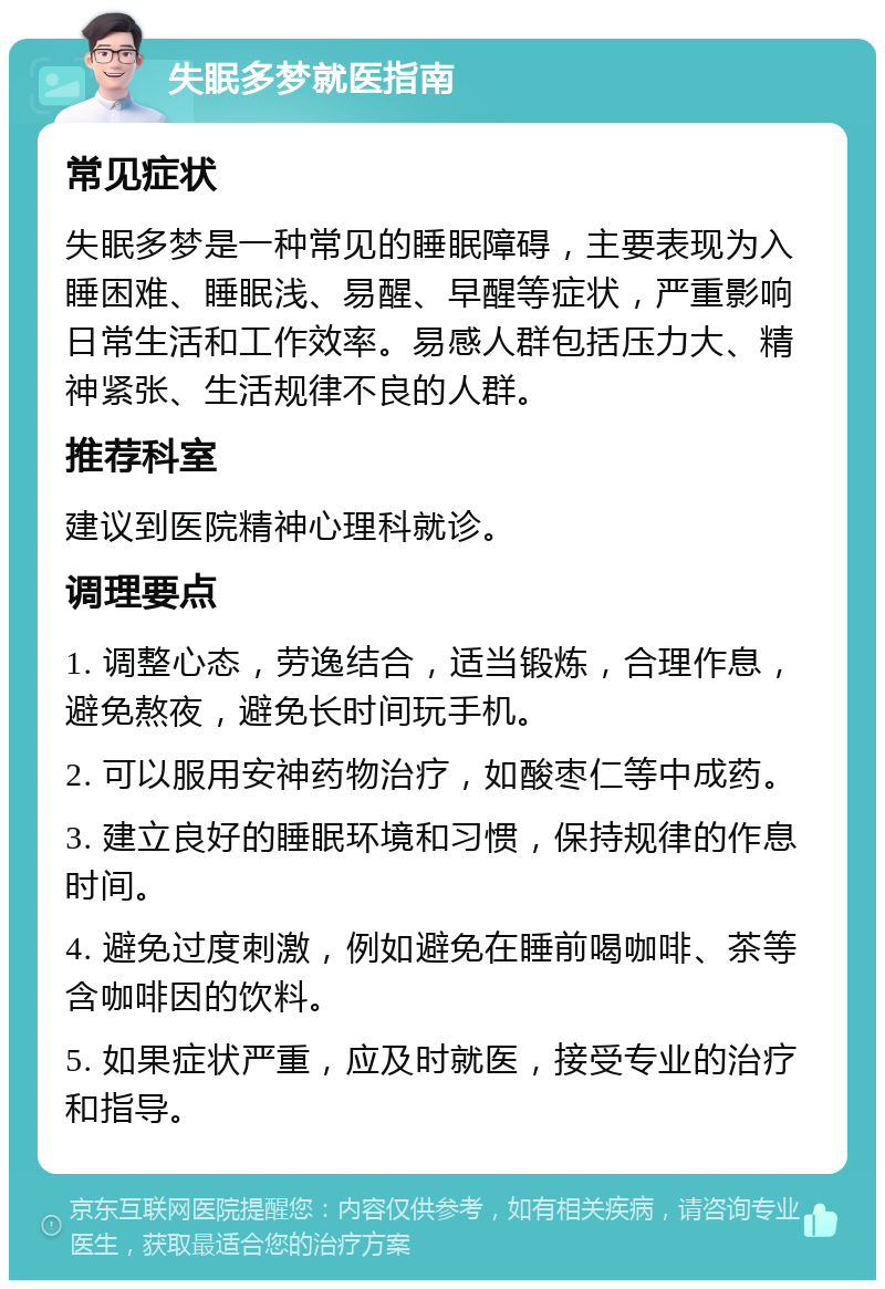 失眠多梦就医指南 常见症状 失眠多梦是一种常见的睡眠障碍，主要表现为入睡困难、睡眠浅、易醒、早醒等症状，严重影响日常生活和工作效率。易感人群包括压力大、精神紧张、生活规律不良的人群。 推荐科室 建议到医院精神心理科就诊。 调理要点 1. 调整心态，劳逸结合，适当锻炼，合理作息，避免熬夜，避免长时间玩手机。 2. 可以服用安神药物治疗，如酸枣仁等中成药。 3. 建立良好的睡眠环境和习惯，保持规律的作息时间。 4. 避免过度刺激，例如避免在睡前喝咖啡、茶等含咖啡因的饮料。 5. 如果症状严重，应及时就医，接受专业的治疗和指导。