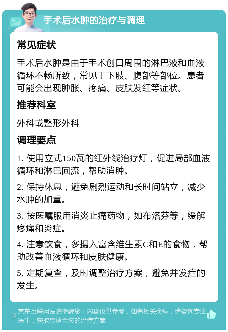 手术后水肿的治疗与调理 常见症状 手术后水肿是由于手术创口周围的淋巴液和血液循环不畅所致，常见于下肢、腹部等部位。患者可能会出现肿胀、疼痛、皮肤发红等症状。 推荐科室 外科或整形外科 调理要点 1. 使用立式150瓦的红外线治疗灯，促进局部血液循环和淋巴回流，帮助消肿。 2. 保持休息，避免剧烈运动和长时间站立，减少水肿的加重。 3. 按医嘱服用消炎止痛药物，如布洛芬等，缓解疼痛和炎症。 4. 注意饮食，多摄入富含维生素C和E的食物，帮助改善血液循环和皮肤健康。 5. 定期复查，及时调整治疗方案，避免并发症的发生。