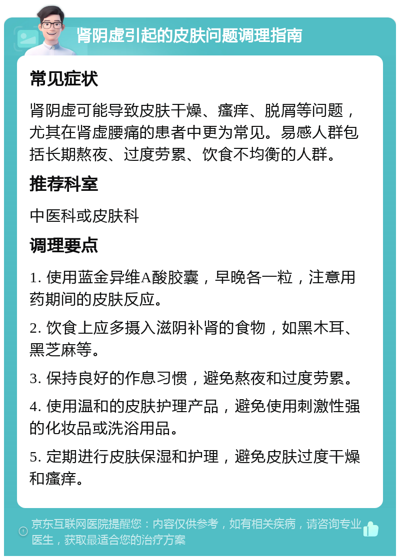 肾阴虚引起的皮肤问题调理指南 常见症状 肾阴虚可能导致皮肤干燥、瘙痒、脱屑等问题，尤其在肾虚腰痛的患者中更为常见。易感人群包括长期熬夜、过度劳累、饮食不均衡的人群。 推荐科室 中医科或皮肤科 调理要点 1. 使用蓝金异维A酸胶囊，早晚各一粒，注意用药期间的皮肤反应。 2. 饮食上应多摄入滋阴补肾的食物，如黑木耳、黑芝麻等。 3. 保持良好的作息习惯，避免熬夜和过度劳累。 4. 使用温和的皮肤护理产品，避免使用刺激性强的化妆品或洗浴用品。 5. 定期进行皮肤保湿和护理，避免皮肤过度干燥和瘙痒。