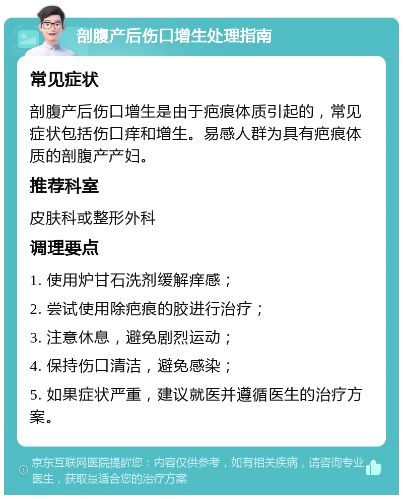 剖腹产后伤口增生处理指南 常见症状 剖腹产后伤口增生是由于疤痕体质引起的，常见症状包括伤口痒和增生。易感人群为具有疤痕体质的剖腹产产妇。 推荐科室 皮肤科或整形外科 调理要点 1. 使用炉甘石洗剂缓解痒感； 2. 尝试使用除疤痕的胶进行治疗； 3. 注意休息，避免剧烈运动； 4. 保持伤口清洁，避免感染； 5. 如果症状严重，建议就医并遵循医生的治疗方案。