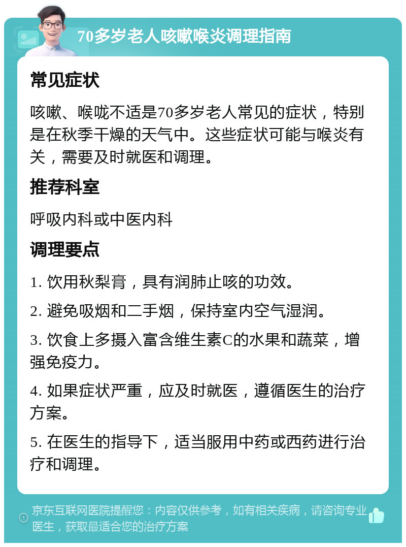 70多岁老人咳嗽喉炎调理指南 常见症状 咳嗽、喉咙不适是70多岁老人常见的症状，特别是在秋季干燥的天气中。这些症状可能与喉炎有关，需要及时就医和调理。 推荐科室 呼吸内科或中医内科 调理要点 1. 饮用秋梨膏，具有润肺止咳的功效。 2. 避免吸烟和二手烟，保持室内空气湿润。 3. 饮食上多摄入富含维生素C的水果和蔬菜，增强免疫力。 4. 如果症状严重，应及时就医，遵循医生的治疗方案。 5. 在医生的指导下，适当服用中药或西药进行治疗和调理。