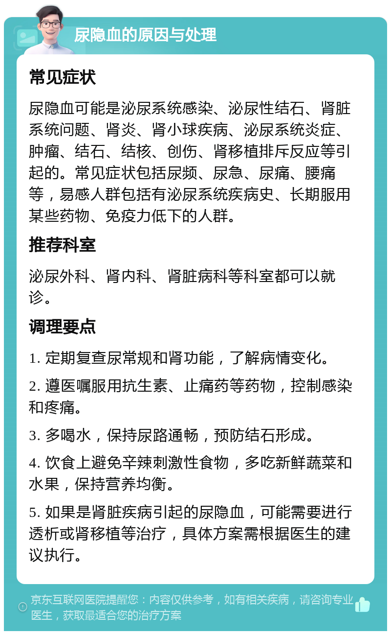 尿隐血的原因与处理 常见症状 尿隐血可能是泌尿系统感染、泌尿性结石、肾脏系统问题、肾炎、肾小球疾病、泌尿系统炎症、肿瘤、结石、结核、创伤、肾移植排斥反应等引起的。常见症状包括尿频、尿急、尿痛、腰痛等，易感人群包括有泌尿系统疾病史、长期服用某些药物、免疫力低下的人群。 推荐科室 泌尿外科、肾内科、肾脏病科等科室都可以就诊。 调理要点 1. 定期复查尿常规和肾功能，了解病情变化。 2. 遵医嘱服用抗生素、止痛药等药物，控制感染和疼痛。 3. 多喝水，保持尿路通畅，预防结石形成。 4. 饮食上避免辛辣刺激性食物，多吃新鲜蔬菜和水果，保持营养均衡。 5. 如果是肾脏疾病引起的尿隐血，可能需要进行透析或肾移植等治疗，具体方案需根据医生的建议执行。