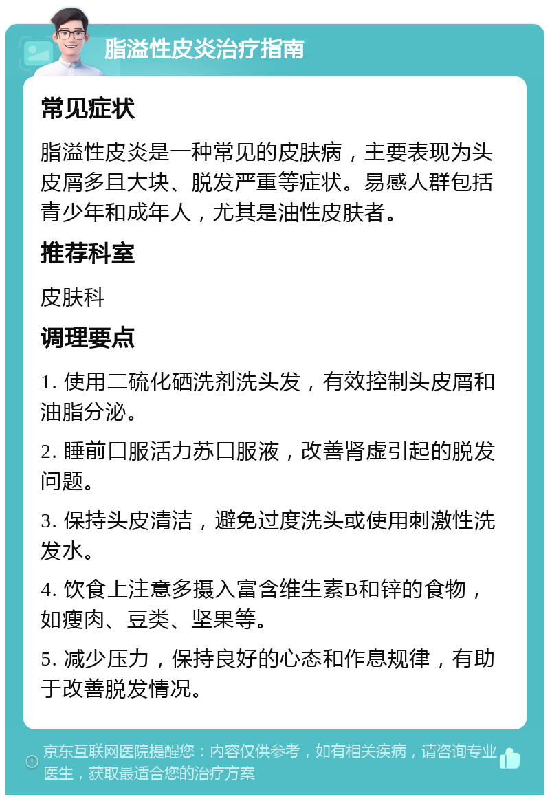 脂溢性皮炎治疗指南 常见症状 脂溢性皮炎是一种常见的皮肤病，主要表现为头皮屑多且大块、脱发严重等症状。易感人群包括青少年和成年人，尤其是油性皮肤者。 推荐科室 皮肤科 调理要点 1. 使用二硫化硒洗剂洗头发，有效控制头皮屑和油脂分泌。 2. 睡前口服活力苏口服液，改善肾虚引起的脱发问题。 3. 保持头皮清洁，避免过度洗头或使用刺激性洗发水。 4. 饮食上注意多摄入富含维生素B和锌的食物，如瘦肉、豆类、坚果等。 5. 减少压力，保持良好的心态和作息规律，有助于改善脱发情况。