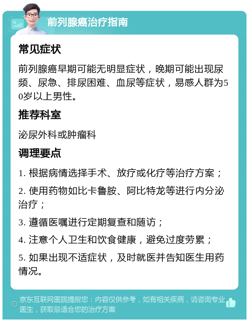 前列腺癌治疗指南 常见症状 前列腺癌早期可能无明显症状，晚期可能出现尿频、尿急、排尿困难、血尿等症状，易感人群为50岁以上男性。 推荐科室 泌尿外科或肿瘤科 调理要点 1. 根据病情选择手术、放疗或化疗等治疗方案； 2. 使用药物如比卡鲁胺、阿比特龙等进行内分泌治疗； 3. 遵循医嘱进行定期复查和随访； 4. 注意个人卫生和饮食健康，避免过度劳累； 5. 如果出现不适症状，及时就医并告知医生用药情况。