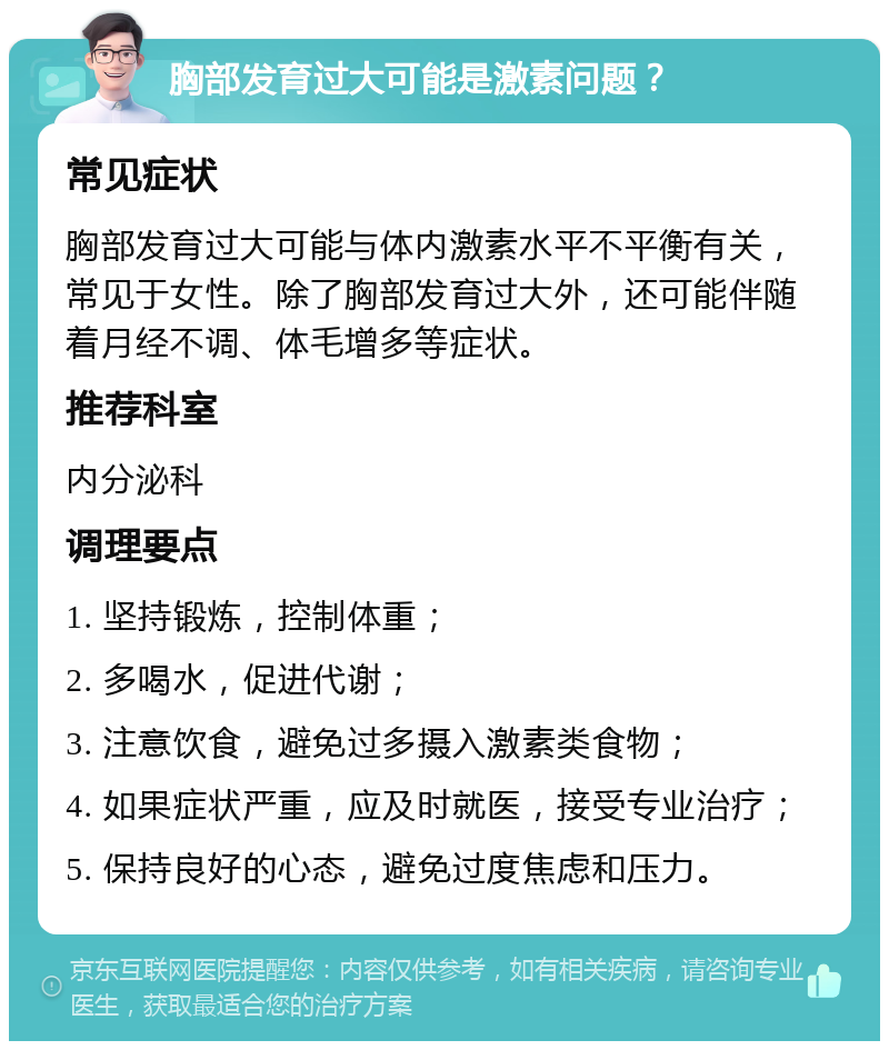 胸部发育过大可能是激素问题？ 常见症状 胸部发育过大可能与体内激素水平不平衡有关，常见于女性。除了胸部发育过大外，还可能伴随着月经不调、体毛增多等症状。 推荐科室 内分泌科 调理要点 1. 坚持锻炼，控制体重； 2. 多喝水，促进代谢； 3. 注意饮食，避免过多摄入激素类食物； 4. 如果症状严重，应及时就医，接受专业治疗； 5. 保持良好的心态，避免过度焦虑和压力。