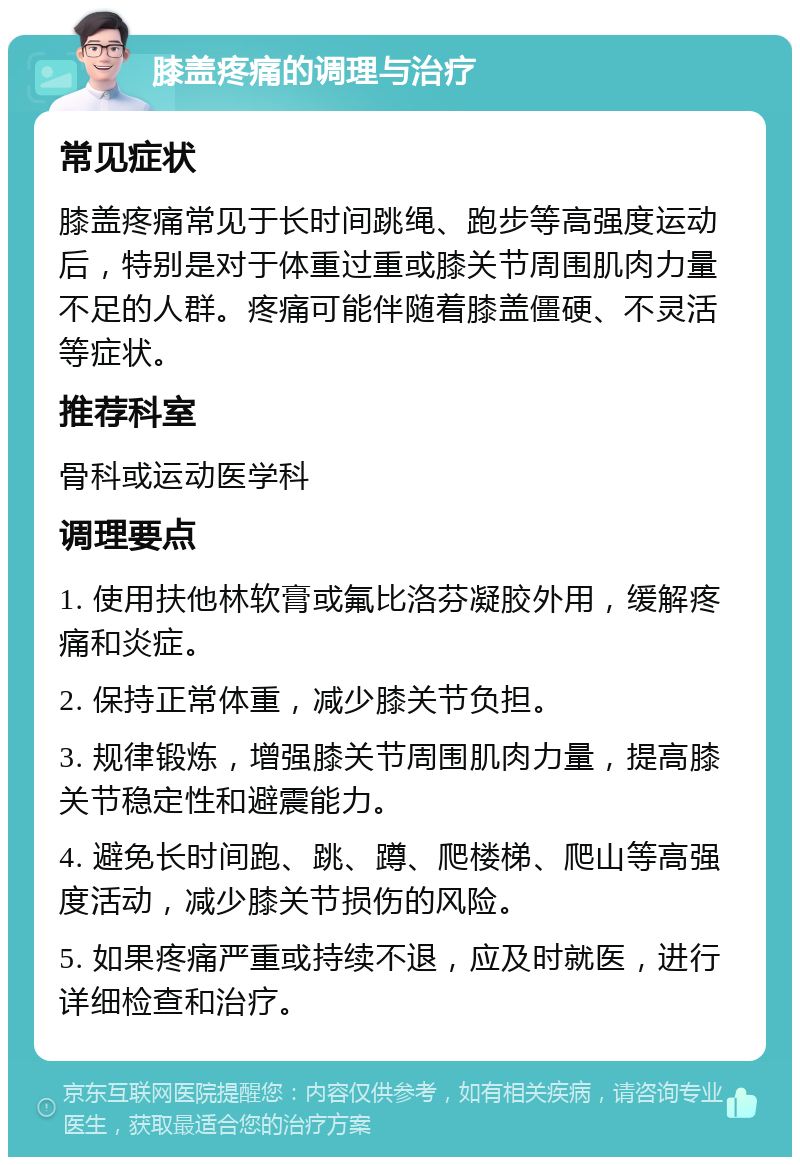 膝盖疼痛的调理与治疗 常见症状 膝盖疼痛常见于长时间跳绳、跑步等高强度运动后，特别是对于体重过重或膝关节周围肌肉力量不足的人群。疼痛可能伴随着膝盖僵硬、不灵活等症状。 推荐科室 骨科或运动医学科 调理要点 1. 使用扶他林软膏或氟比洛芬凝胶外用，缓解疼痛和炎症。 2. 保持正常体重，减少膝关节负担。 3. 规律锻炼，增强膝关节周围肌肉力量，提高膝关节稳定性和避震能力。 4. 避免长时间跑、跳、蹲、爬楼梯、爬山等高强度活动，减少膝关节损伤的风险。 5. 如果疼痛严重或持续不退，应及时就医，进行详细检查和治疗。