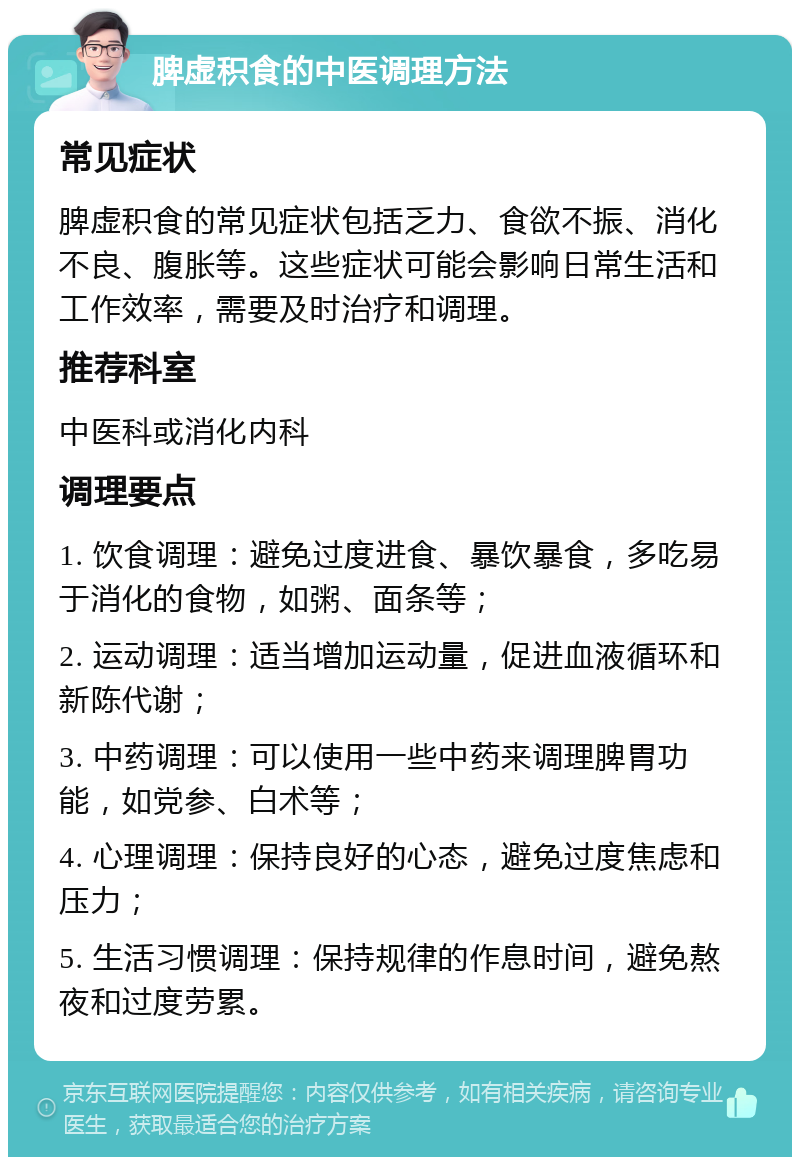 脾虚积食的中医调理方法 常见症状 脾虚积食的常见症状包括乏力、食欲不振、消化不良、腹胀等。这些症状可能会影响日常生活和工作效率，需要及时治疗和调理。 推荐科室 中医科或消化内科 调理要点 1. 饮食调理：避免过度进食、暴饮暴食，多吃易于消化的食物，如粥、面条等； 2. 运动调理：适当增加运动量，促进血液循环和新陈代谢； 3. 中药调理：可以使用一些中药来调理脾胃功能，如党参、白术等； 4. 心理调理：保持良好的心态，避免过度焦虑和压力； 5. 生活习惯调理：保持规律的作息时间，避免熬夜和过度劳累。