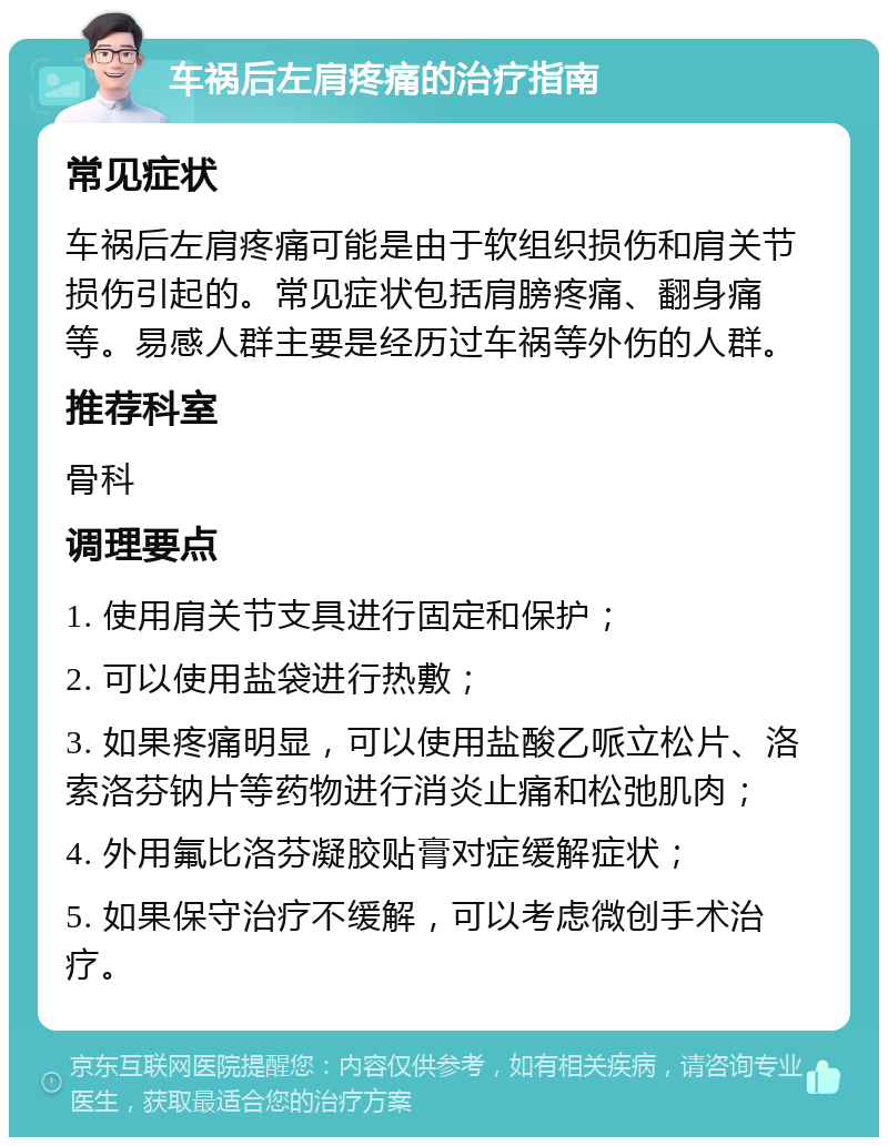 车祸后左肩疼痛的治疗指南 常见症状 车祸后左肩疼痛可能是由于软组织损伤和肩关节损伤引起的。常见症状包括肩膀疼痛、翻身痛等。易感人群主要是经历过车祸等外伤的人群。 推荐科室 骨科 调理要点 1. 使用肩关节支具进行固定和保护； 2. 可以使用盐袋进行热敷； 3. 如果疼痛明显，可以使用盐酸乙哌立松片、洛索洛芬钠片等药物进行消炎止痛和松弛肌肉； 4. 外用氟比洛芬凝胶贴膏对症缓解症状； 5. 如果保守治疗不缓解，可以考虑微创手术治疗。