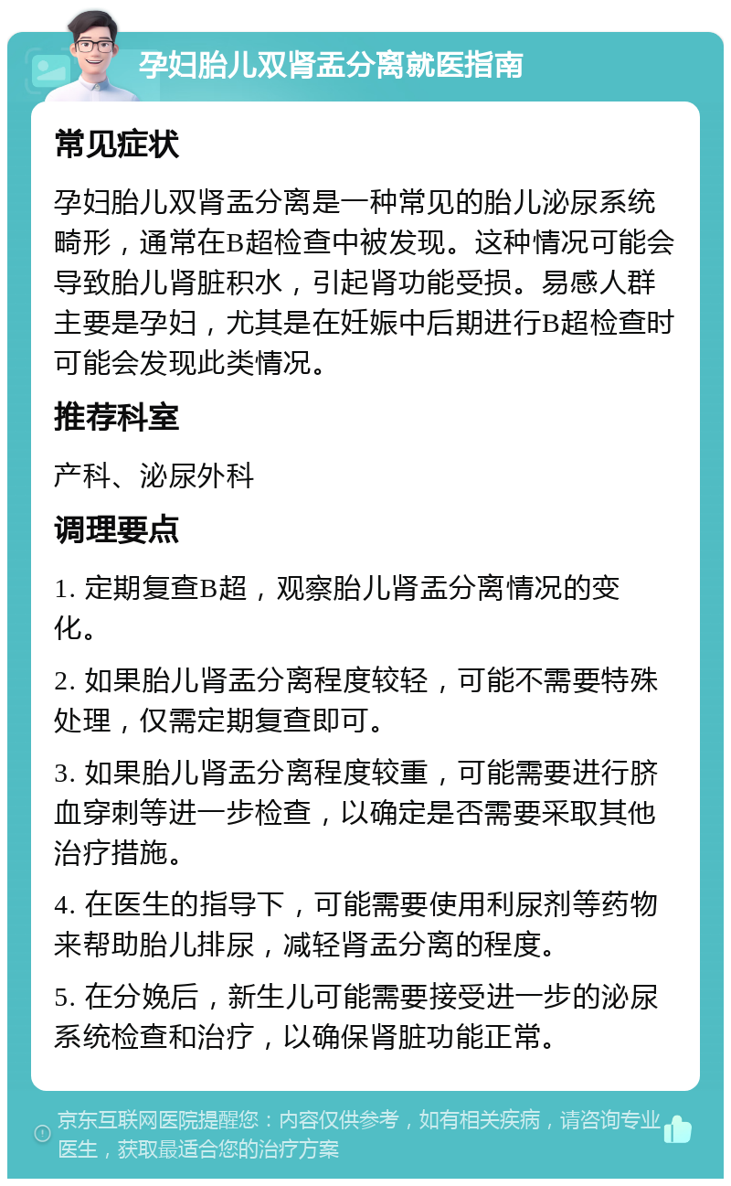 孕妇胎儿双肾盂分离就医指南 常见症状 孕妇胎儿双肾盂分离是一种常见的胎儿泌尿系统畸形，通常在B超检查中被发现。这种情况可能会导致胎儿肾脏积水，引起肾功能受损。易感人群主要是孕妇，尤其是在妊娠中后期进行B超检查时可能会发现此类情况。 推荐科室 产科、泌尿外科 调理要点 1. 定期复查B超，观察胎儿肾盂分离情况的变化。 2. 如果胎儿肾盂分离程度较轻，可能不需要特殊处理，仅需定期复查即可。 3. 如果胎儿肾盂分离程度较重，可能需要进行脐血穿刺等进一步检查，以确定是否需要采取其他治疗措施。 4. 在医生的指导下，可能需要使用利尿剂等药物来帮助胎儿排尿，减轻肾盂分离的程度。 5. 在分娩后，新生儿可能需要接受进一步的泌尿系统检查和治疗，以确保肾脏功能正常。