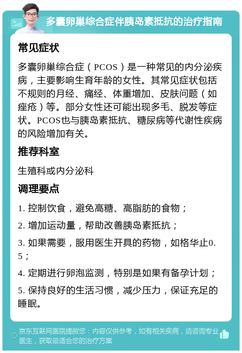 多囊卵巢综合症伴胰岛素抵抗的治疗指南 常见症状 多囊卵巢综合症（PCOS）是一种常见的内分泌疾病，主要影响生育年龄的女性。其常见症状包括不规则的月经、痛经、体重增加、皮肤问题（如痤疮）等。部分女性还可能出现多毛、脱发等症状。PCOS也与胰岛素抵抗、糖尿病等代谢性疾病的风险增加有关。 推荐科室 生殖科或内分泌科 调理要点 1. 控制饮食，避免高糖、高脂肪的食物； 2. 增加运动量，帮助改善胰岛素抵抗； 3. 如果需要，服用医生开具的药物，如格华止0.5； 4. 定期进行卵泡监测，特别是如果有备孕计划； 5. 保持良好的生活习惯，减少压力，保证充足的睡眠。