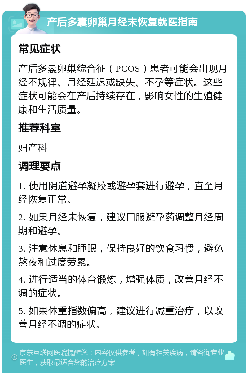 产后多囊卵巢月经未恢复就医指南 常见症状 产后多囊卵巢综合征（PCOS）患者可能会出现月经不规律、月经延迟或缺失、不孕等症状。这些症状可能会在产后持续存在，影响女性的生殖健康和生活质量。 推荐科室 妇产科 调理要点 1. 使用阴道避孕凝胶或避孕套进行避孕，直至月经恢复正常。 2. 如果月经未恢复，建议口服避孕药调整月经周期和避孕。 3. 注意休息和睡眠，保持良好的饮食习惯，避免熬夜和过度劳累。 4. 进行适当的体育锻炼，增强体质，改善月经不调的症状。 5. 如果体重指数偏高，建议进行减重治疗，以改善月经不调的症状。