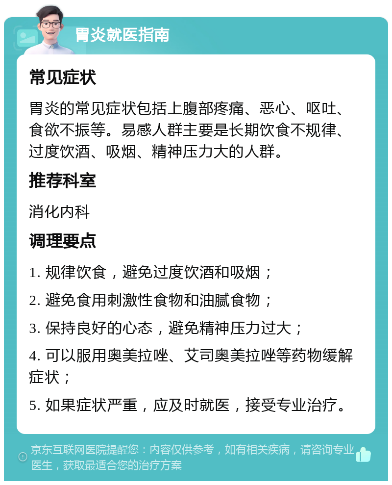 胃炎就医指南 常见症状 胃炎的常见症状包括上腹部疼痛、恶心、呕吐、食欲不振等。易感人群主要是长期饮食不规律、过度饮酒、吸烟、精神压力大的人群。 推荐科室 消化内科 调理要点 1. 规律饮食，避免过度饮酒和吸烟； 2. 避免食用刺激性食物和油腻食物； 3. 保持良好的心态，避免精神压力过大； 4. 可以服用奥美拉唑、艾司奥美拉唑等药物缓解症状； 5. 如果症状严重，应及时就医，接受专业治疗。