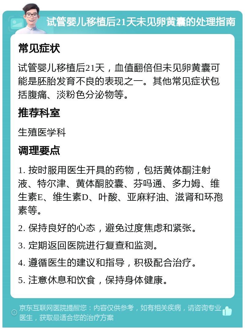 试管婴儿移植后21天未见卵黄囊的处理指南 常见症状 试管婴儿移植后21天，血值翻倍但未见卵黄囊可能是胚胎发育不良的表现之一。其他常见症状包括腹痛、淡粉色分泌物等。 推荐科室 生殖医学科 调理要点 1. 按时服用医生开具的药物，包括黄体酮注射液、特尔津、黄体酮胶囊、芬吗通、多力姆、维生素E、维生素D、叶酸、亚麻籽油、滋肾和环孢素等。 2. 保持良好的心态，避免过度焦虑和紧张。 3. 定期返回医院进行复查和监测。 4. 遵循医生的建议和指导，积极配合治疗。 5. 注意休息和饮食，保持身体健康。