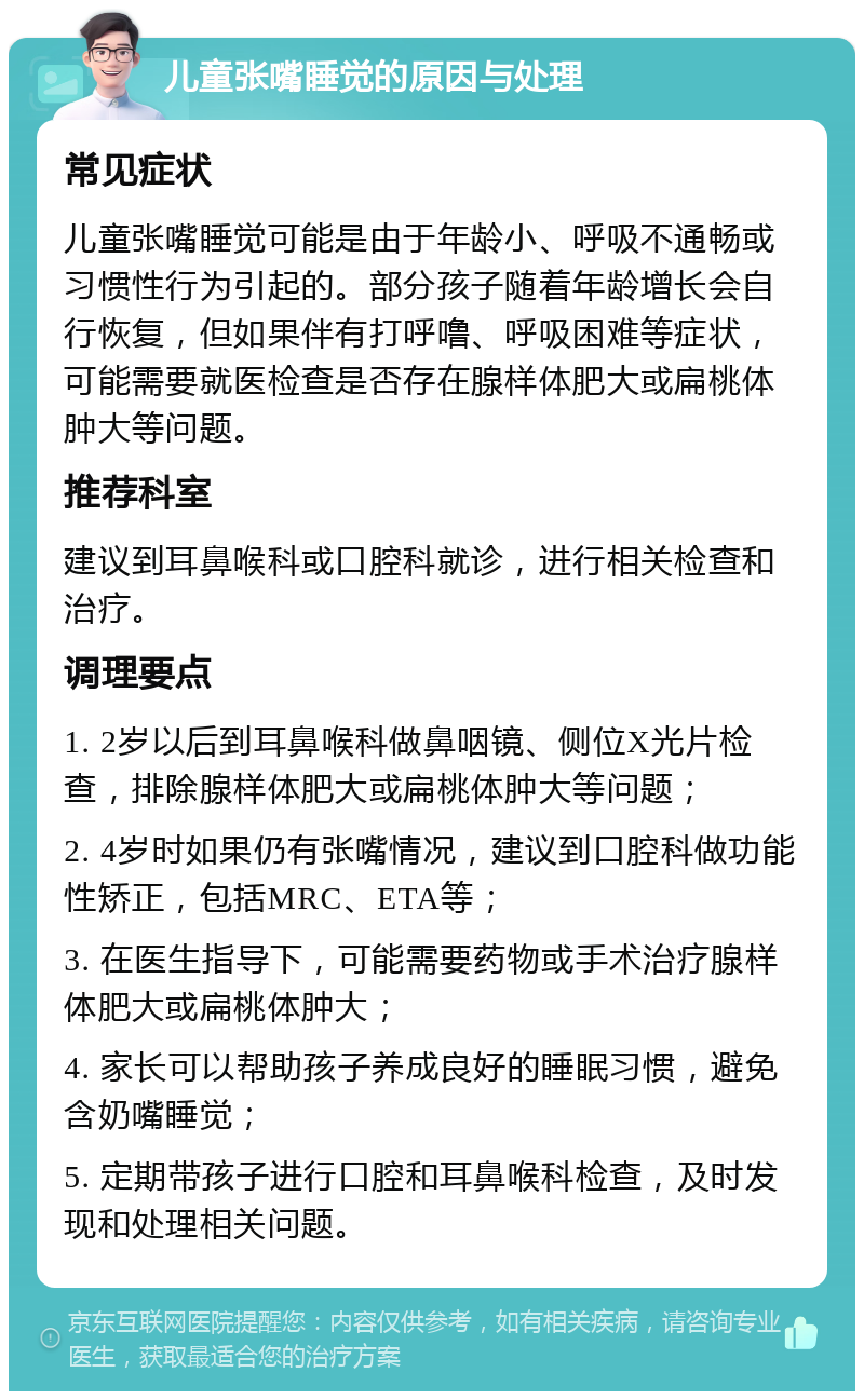 儿童张嘴睡觉的原因与处理 常见症状 儿童张嘴睡觉可能是由于年龄小、呼吸不通畅或习惯性行为引起的。部分孩子随着年龄增长会自行恢复，但如果伴有打呼噜、呼吸困难等症状，可能需要就医检查是否存在腺样体肥大或扁桃体肿大等问题。 推荐科室 建议到耳鼻喉科或口腔科就诊，进行相关检查和治疗。 调理要点 1. 2岁以后到耳鼻喉科做鼻咽镜、侧位X光片检查，排除腺样体肥大或扁桃体肿大等问题； 2. 4岁时如果仍有张嘴情况，建议到口腔科做功能性矫正，包括MRC、ETA等； 3. 在医生指导下，可能需要药物或手术治疗腺样体肥大或扁桃体肿大； 4. 家长可以帮助孩子养成良好的睡眠习惯，避免含奶嘴睡觉； 5. 定期带孩子进行口腔和耳鼻喉科检查，及时发现和处理相关问题。