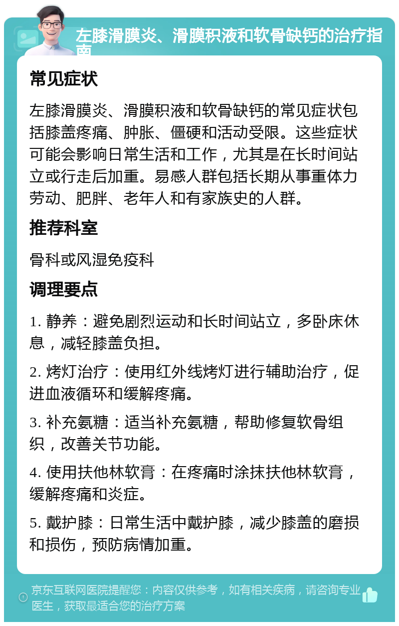 左膝滑膜炎、滑膜积液和软骨缺钙的治疗指南 常见症状 左膝滑膜炎、滑膜积液和软骨缺钙的常见症状包括膝盖疼痛、肿胀、僵硬和活动受限。这些症状可能会影响日常生活和工作，尤其是在长时间站立或行走后加重。易感人群包括长期从事重体力劳动、肥胖、老年人和有家族史的人群。 推荐科室 骨科或风湿免疫科 调理要点 1. 静养：避免剧烈运动和长时间站立，多卧床休息，减轻膝盖负担。 2. 烤灯治疗：使用红外线烤灯进行辅助治疗，促进血液循环和缓解疼痛。 3. 补充氨糖：适当补充氨糖，帮助修复软骨组织，改善关节功能。 4. 使用扶他林软膏：在疼痛时涂抹扶他林软膏，缓解疼痛和炎症。 5. 戴护膝：日常生活中戴护膝，减少膝盖的磨损和损伤，预防病情加重。