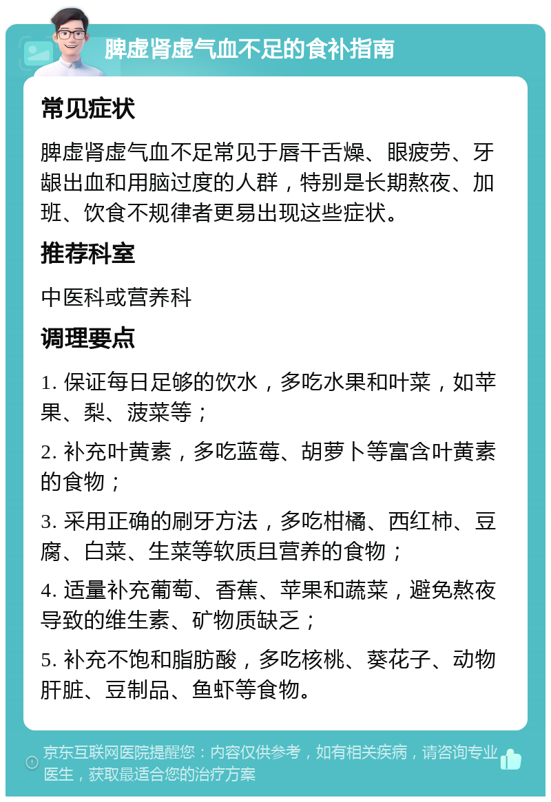 脾虚肾虚气血不足的食补指南 常见症状 脾虚肾虚气血不足常见于唇干舌燥、眼疲劳、牙龈出血和用脑过度的人群，特别是长期熬夜、加班、饮食不规律者更易出现这些症状。 推荐科室 中医科或营养科 调理要点 1. 保证每日足够的饮水，多吃水果和叶菜，如苹果、梨、菠菜等； 2. 补充叶黄素，多吃蓝莓、胡萝卜等富含叶黄素的食物； 3. 采用正确的刷牙方法，多吃柑橘、西红柿、豆腐、白菜、生菜等软质且营养的食物； 4. 适量补充葡萄、香蕉、苹果和蔬菜，避免熬夜导致的维生素、矿物质缺乏； 5. 补充不饱和脂肪酸，多吃核桃、葵花子、动物肝脏、豆制品、鱼虾等食物。