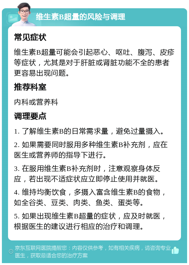 维生素B超量的风险与调理 常见症状 维生素B超量可能会引起恶心、呕吐、腹泻、皮疹等症状，尤其是对于肝脏或肾脏功能不全的患者更容易出现问题。 推荐科室 内科或营养科 调理要点 1. 了解维生素B的日常需求量，避免过量摄入。 2. 如果需要同时服用多种维生素B补充剂，应在医生或营养师的指导下进行。 3. 在服用维生素B补充剂时，注意观察身体反应，若出现不适症状应立即停止使用并就医。 4. 维持均衡饮食，多摄入富含维生素B的食物，如全谷类、豆类、肉类、鱼类、蛋类等。 5. 如果出现维生素B超量的症状，应及时就医，根据医生的建议进行相应的治疗和调理。