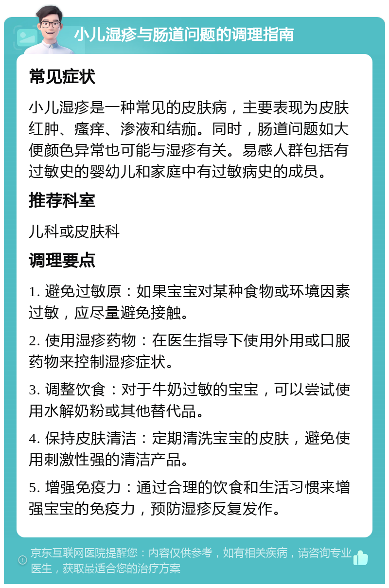 小儿湿疹与肠道问题的调理指南 常见症状 小儿湿疹是一种常见的皮肤病，主要表现为皮肤红肿、瘙痒、渗液和结痂。同时，肠道问题如大便颜色异常也可能与湿疹有关。易感人群包括有过敏史的婴幼儿和家庭中有过敏病史的成员。 推荐科室 儿科或皮肤科 调理要点 1. 避免过敏原：如果宝宝对某种食物或环境因素过敏，应尽量避免接触。 2. 使用湿疹药物：在医生指导下使用外用或口服药物来控制湿疹症状。 3. 调整饮食：对于牛奶过敏的宝宝，可以尝试使用水解奶粉或其他替代品。 4. 保持皮肤清洁：定期清洗宝宝的皮肤，避免使用刺激性强的清洁产品。 5. 增强免疫力：通过合理的饮食和生活习惯来增强宝宝的免疫力，预防湿疹反复发作。