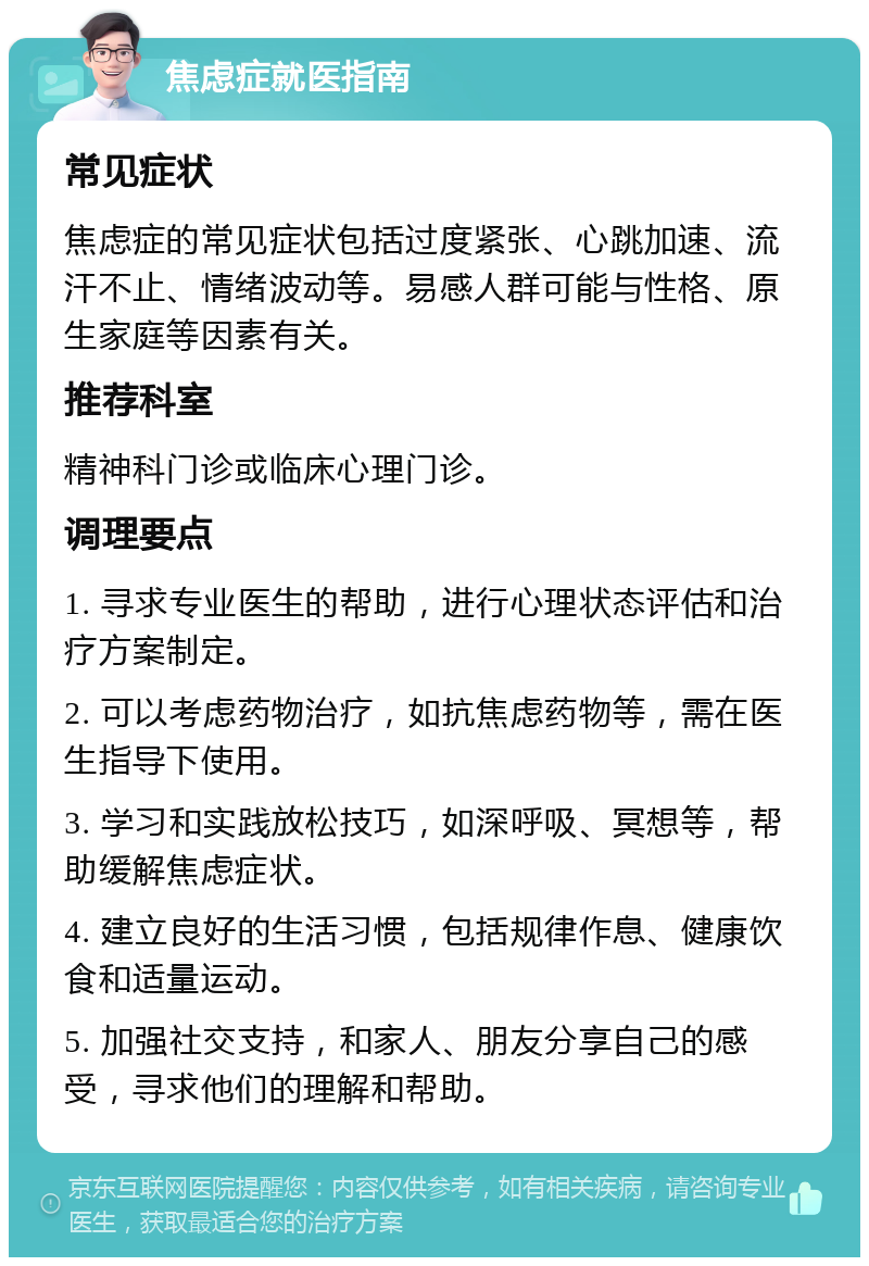 焦虑症就医指南 常见症状 焦虑症的常见症状包括过度紧张、心跳加速、流汗不止、情绪波动等。易感人群可能与性格、原生家庭等因素有关。 推荐科室 精神科门诊或临床心理门诊。 调理要点 1. 寻求专业医生的帮助，进行心理状态评估和治疗方案制定。 2. 可以考虑药物治疗，如抗焦虑药物等，需在医生指导下使用。 3. 学习和实践放松技巧，如深呼吸、冥想等，帮助缓解焦虑症状。 4. 建立良好的生活习惯，包括规律作息、健康饮食和适量运动。 5. 加强社交支持，和家人、朋友分享自己的感受，寻求他们的理解和帮助。