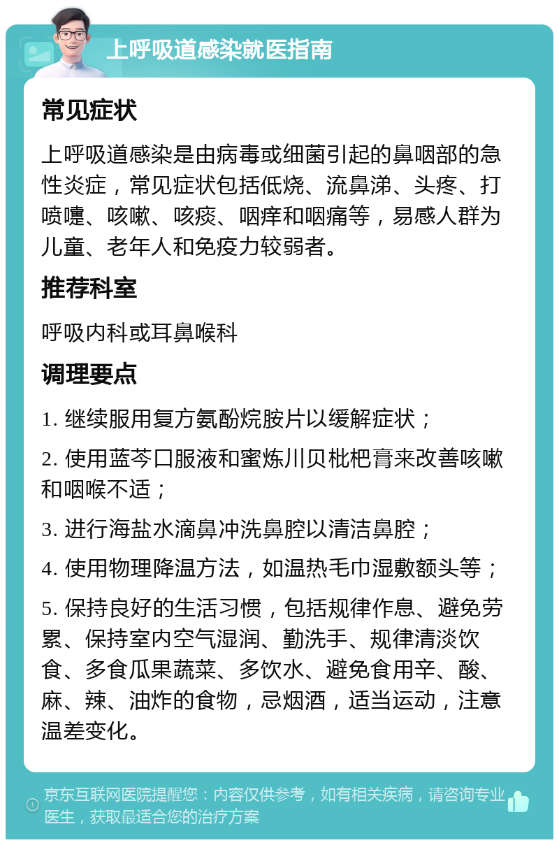 上呼吸道感染就医指南 常见症状 上呼吸道感染是由病毒或细菌引起的鼻咽部的急性炎症，常见症状包括低烧、流鼻涕、头疼、打喷嚏、咳嗽、咳痰、咽痒和咽痛等，易感人群为儿童、老年人和免疫力较弱者。 推荐科室 呼吸内科或耳鼻喉科 调理要点 1. 继续服用复方氨酚烷胺片以缓解症状； 2. 使用蓝芩口服液和蜜炼川贝枇杷膏来改善咳嗽和咽喉不适； 3. 进行海盐水滴鼻冲洗鼻腔以清洁鼻腔； 4. 使用物理降温方法，如温热毛巾湿敷额头等； 5. 保持良好的生活习惯，包括规律作息、避免劳累、保持室内空气湿润、勤洗手、规律清淡饮食、多食瓜果蔬菜、多饮水、避免食用辛、酸、麻、辣、油炸的食物，忌烟酒，适当运动，注意温差变化。