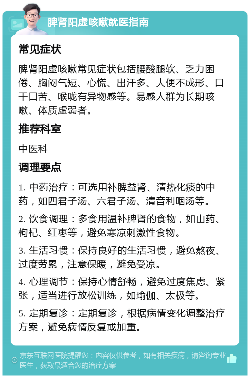 脾肾阳虚咳嗽就医指南 常见症状 脾肾阳虚咳嗽常见症状包括腰酸腿软、乏力困倦、胸闷气短、心慌、出汗多、大便不成形、口干口苦、喉咙有异物感等。易感人群为长期咳嗽、体质虚弱者。 推荐科室 中医科 调理要点 1. 中药治疗：可选用补脾益肾、清热化痰的中药，如四君子汤、六君子汤、清音利咽汤等。 2. 饮食调理：多食用温补脾肾的食物，如山药、枸杞、红枣等，避免寒凉刺激性食物。 3. 生活习惯：保持良好的生活习惯，避免熬夜、过度劳累，注意保暖，避免受凉。 4. 心理调节：保持心情舒畅，避免过度焦虑、紧张，适当进行放松训练，如瑜伽、太极等。 5. 定期复诊：定期复诊，根据病情变化调整治疗方案，避免病情反复或加重。