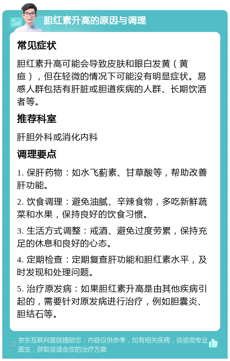 胆红素升高的原因与调理 常见症状 胆红素升高可能会导致皮肤和眼白发黄（黄疸），但在轻微的情况下可能没有明显症状。易感人群包括有肝脏或胆道疾病的人群、长期饮酒者等。 推荐科室 肝胆外科或消化内科 调理要点 1. 保肝药物：如水飞蓟素、甘草酸等，帮助改善肝功能。 2. 饮食调理：避免油腻、辛辣食物，多吃新鲜蔬菜和水果，保持良好的饮食习惯。 3. 生活方式调整：戒酒、避免过度劳累，保持充足的休息和良好的心态。 4. 定期检查：定期复查肝功能和胆红素水平，及时发现和处理问题。 5. 治疗原发病：如果胆红素升高是由其他疾病引起的，需要针对原发病进行治疗，例如胆囊炎、胆结石等。