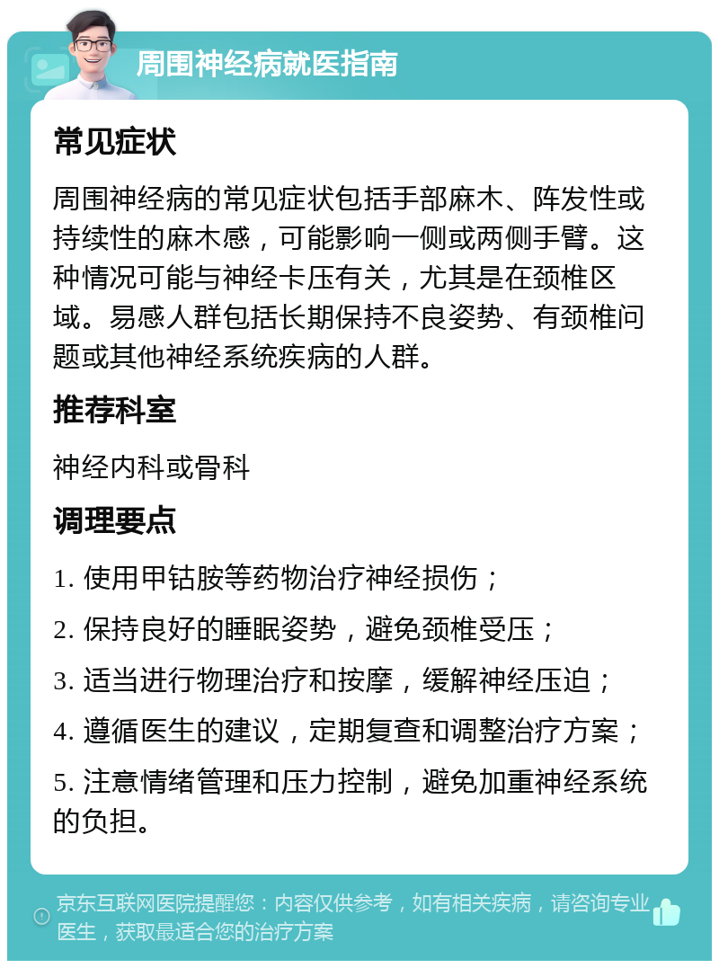 周围神经病就医指南 常见症状 周围神经病的常见症状包括手部麻木、阵发性或持续性的麻木感，可能影响一侧或两侧手臂。这种情况可能与神经卡压有关，尤其是在颈椎区域。易感人群包括长期保持不良姿势、有颈椎问题或其他神经系统疾病的人群。 推荐科室 神经内科或骨科 调理要点 1. 使用甲钴胺等药物治疗神经损伤； 2. 保持良好的睡眠姿势，避免颈椎受压； 3. 适当进行物理治疗和按摩，缓解神经压迫； 4. 遵循医生的建议，定期复查和调整治疗方案； 5. 注意情绪管理和压力控制，避免加重神经系统的负担。