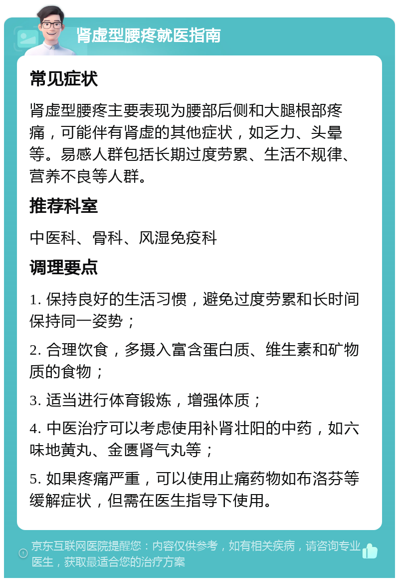 肾虚型腰疼就医指南 常见症状 肾虚型腰疼主要表现为腰部后侧和大腿根部疼痛，可能伴有肾虚的其他症状，如乏力、头晕等。易感人群包括长期过度劳累、生活不规律、营养不良等人群。 推荐科室 中医科、骨科、风湿免疫科 调理要点 1. 保持良好的生活习惯，避免过度劳累和长时间保持同一姿势； 2. 合理饮食，多摄入富含蛋白质、维生素和矿物质的食物； 3. 适当进行体育锻炼，增强体质； 4. 中医治疗可以考虑使用补肾壮阳的中药，如六味地黄丸、金匮肾气丸等； 5. 如果疼痛严重，可以使用止痛药物如布洛芬等缓解症状，但需在医生指导下使用。