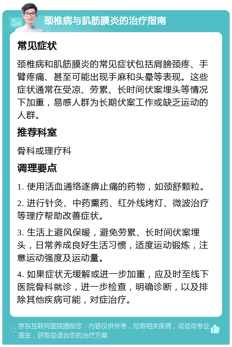 颈椎病与肌筋膜炎的治疗指南 常见症状 颈椎病和肌筋膜炎的常见症状包括肩膀颈疼、手臂疼痛、甚至可能出现手麻和头晕等表现。这些症状通常在受凉、劳累、长时间伏案埋头等情况下加重，易感人群为长期伏案工作或缺乏运动的人群。 推荐科室 骨科或理疗科 调理要点 1. 使用活血通络逐痹止痛的药物，如颈舒颗粒。 2. 进行针灸、中药熏药、红外线烤灯、微波治疗等理疗帮助改善症状。 3. 生活上避风保暖，避免劳累、长时间伏案埋头，日常养成良好生活习惯，适度运动锻炼，注意运动强度及运动量。 4. 如果症状无缓解或进一步加重，应及时至线下医院骨科就诊，进一步检查，明确诊断，以及排除其他疾病可能，对症治疗。