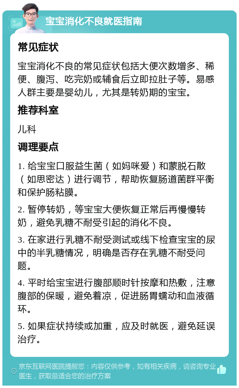 宝宝消化不良就医指南 常见症状 宝宝消化不良的常见症状包括大便次数增多、稀便、腹泻、吃完奶或辅食后立即拉肚子等。易感人群主要是婴幼儿，尤其是转奶期的宝宝。 推荐科室 儿科 调理要点 1. 给宝宝口服益生菌（如妈咪爱）和蒙脱石散（如思密达）进行调节，帮助恢复肠道菌群平衡和保护肠粘膜。 2. 暂停转奶，等宝宝大便恢复正常后再慢慢转奶，避免乳糖不耐受引起的消化不良。 3. 在家进行乳糖不耐受测试或线下检查宝宝的尿中的半乳糖情况，明确是否存在乳糖不耐受问题。 4. 平时给宝宝进行腹部顺时针按摩和热敷，注意腹部的保暖，避免着凉，促进肠胃蠕动和血液循环。 5. 如果症状持续或加重，应及时就医，避免延误治疗。