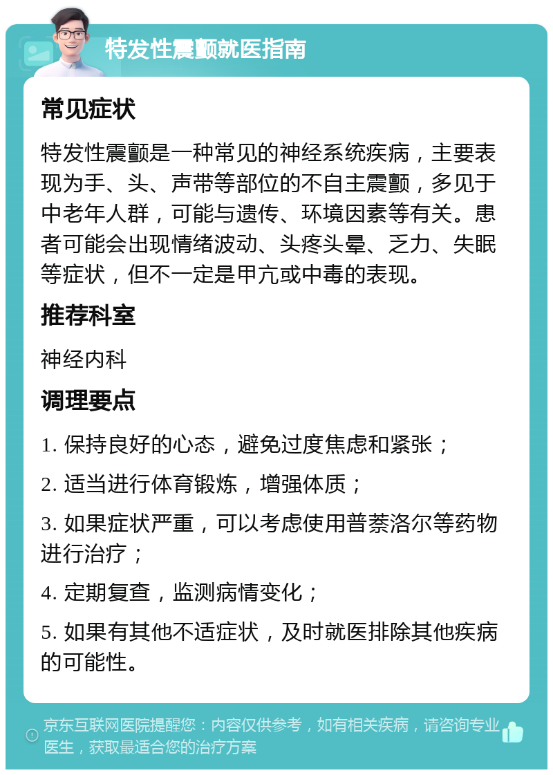 特发性震颤就医指南 常见症状 特发性震颤是一种常见的神经系统疾病，主要表现为手、头、声带等部位的不自主震颤，多见于中老年人群，可能与遗传、环境因素等有关。患者可能会出现情绪波动、头疼头晕、乏力、失眠等症状，但不一定是甲亢或中毒的表现。 推荐科室 神经内科 调理要点 1. 保持良好的心态，避免过度焦虑和紧张； 2. 适当进行体育锻炼，增强体质； 3. 如果症状严重，可以考虑使用普萘洛尔等药物进行治疗； 4. 定期复查，监测病情变化； 5. 如果有其他不适症状，及时就医排除其他疾病的可能性。