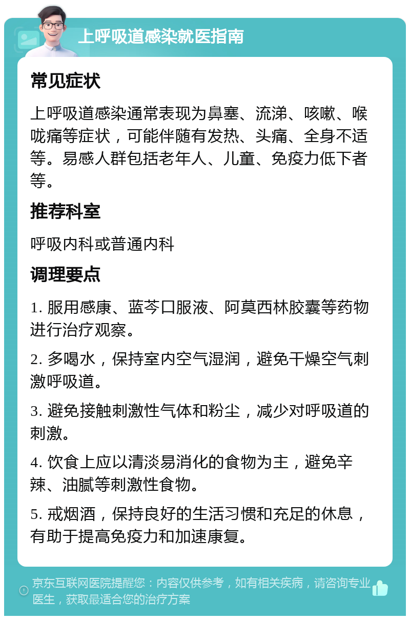 上呼吸道感染就医指南 常见症状 上呼吸道感染通常表现为鼻塞、流涕、咳嗽、喉咙痛等症状，可能伴随有发热、头痛、全身不适等。易感人群包括老年人、儿童、免疫力低下者等。 推荐科室 呼吸内科或普通内科 调理要点 1. 服用感康、蓝芩口服液、阿莫西林胶囊等药物进行治疗观察。 2. 多喝水，保持室内空气湿润，避免干燥空气刺激呼吸道。 3. 避免接触刺激性气体和粉尘，减少对呼吸道的刺激。 4. 饮食上应以清淡易消化的食物为主，避免辛辣、油腻等刺激性食物。 5. 戒烟酒，保持良好的生活习惯和充足的休息，有助于提高免疫力和加速康复。