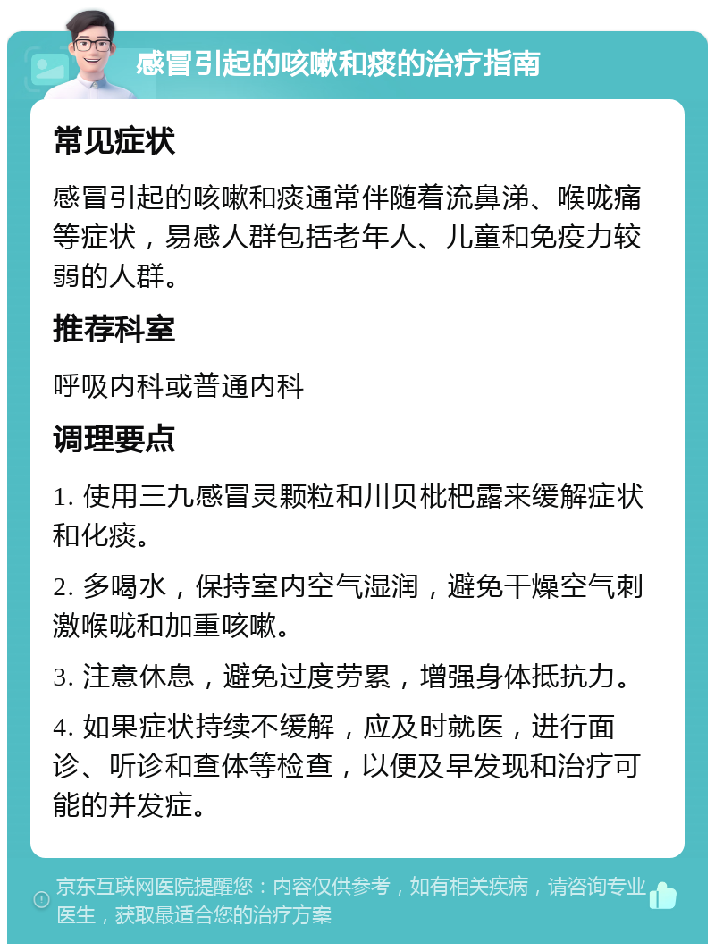 感冒引起的咳嗽和痰的治疗指南 常见症状 感冒引起的咳嗽和痰通常伴随着流鼻涕、喉咙痛等症状，易感人群包括老年人、儿童和免疫力较弱的人群。 推荐科室 呼吸内科或普通内科 调理要点 1. 使用三九感冒灵颗粒和川贝枇杷露来缓解症状和化痰。 2. 多喝水，保持室内空气湿润，避免干燥空气刺激喉咙和加重咳嗽。 3. 注意休息，避免过度劳累，增强身体抵抗力。 4. 如果症状持续不缓解，应及时就医，进行面诊、听诊和查体等检查，以便及早发现和治疗可能的并发症。